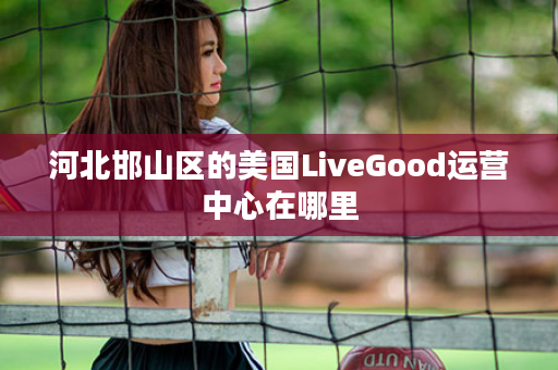 河北邯山区的美国LiveGood运营中心在哪里