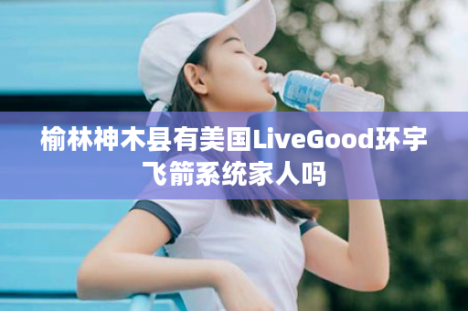 榆林神木县有美国LiveGood环宇飞箭系统家人吗