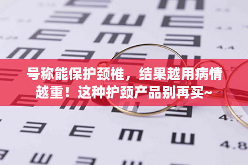 号称能保护颈椎，结果越用病情越重！这种护颈产品别再买~