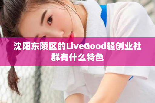 沈阳东陵区的LiveGood轻创业社群有什么特色