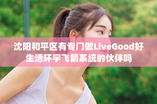 沈阳和平区有专门做LiveGood好生活环宇飞箭系统的伙伴吗