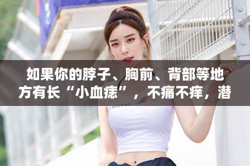 如果你的脖子、胸前、背部等地方有长“小血痣”，不痛不痒，潜伏长达10几年，这15大表现有没有你？！