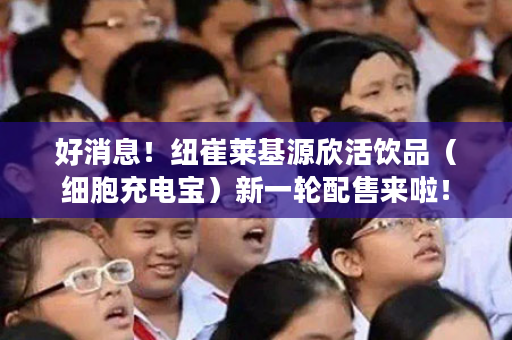 好消息！纽崔莱基源欣活饮品（细胞充电宝）新一轮配售来啦！