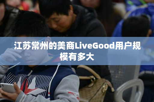 江苏常州的美商LiveGood用户规模有多大