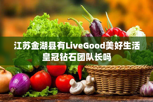 江苏金湖县有LiveGood美好生活皇冠钻石团队长吗