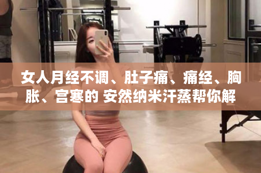 女人月经不调、肚子痛、痛经、胸胀、宫寒的 安然纳米汗蒸帮你解决问题！