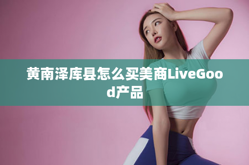黄南泽库县怎么买美商LiveGood产品