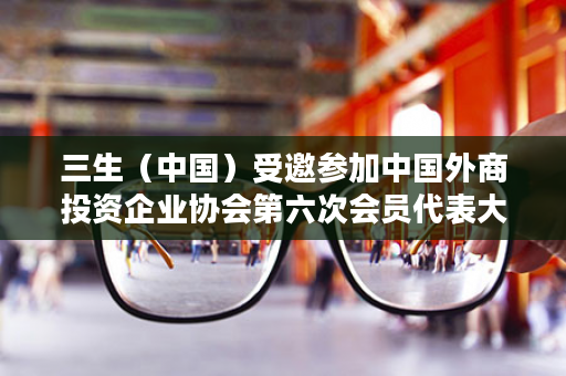 三生（中国）受邀参加中国外商投资企业协会第六次会员代表大会