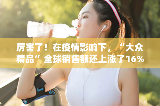 厉害了！在疫情影响下，“大众精品”全球销售额还上涨了16%！