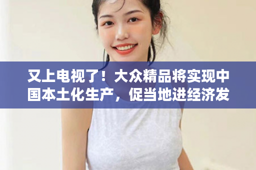 又上电视了！大众精品将实现中国本土化生产，促当地进经济发展！