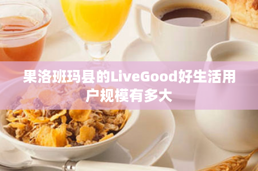 果洛班玛县的LiveGood好生活用户规模有多大