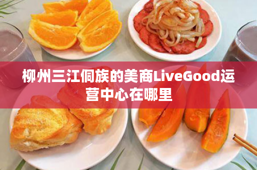 柳州三江侗族的美商LiveGood运营中心在哪里