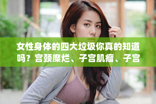 女性身体的四大垃圾你真的知道吗？宫颈糜烂、子宫肌瘤、子宫内膜增殖症请使用三八妇乐凝胶！