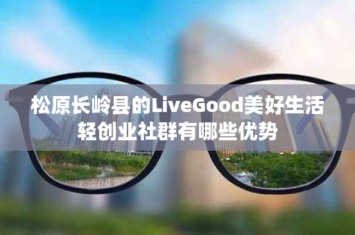 松原长岭县的LiveGood美好生活轻创业社群有哪些优势