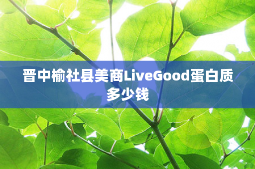 晋中榆社县美商LiveGood蛋白质多少钱