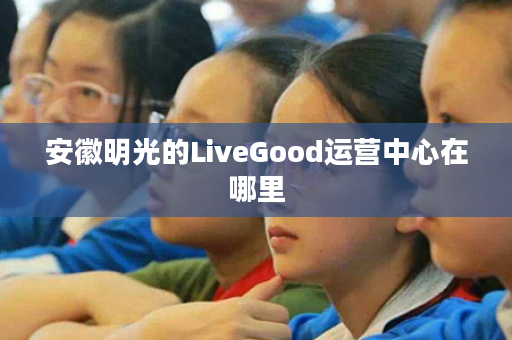 安徽明光的LiveGood运营中心在哪里