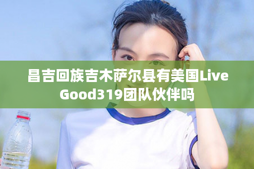 昌吉回族吉木萨尔县有美国LiveGood319团队伙伴吗
