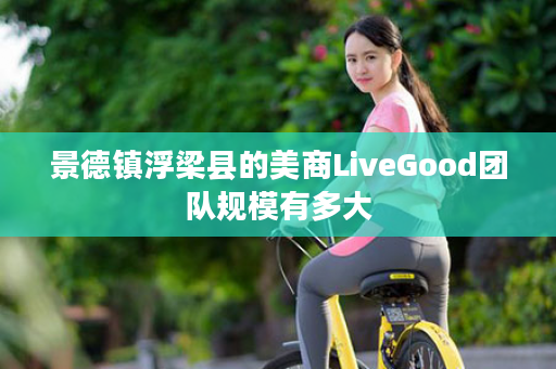 景德镇浮梁县的美商LiveGood团队规模有多大