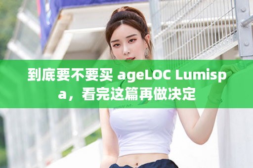 到底要不要买 ageLOC Lumispa，看完这篇再做决定