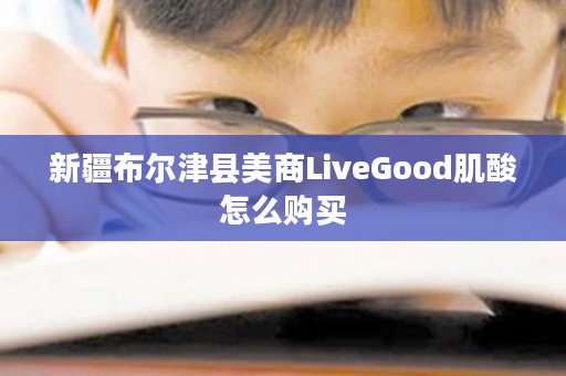 新疆布尔津县美商LiveGood肌酸怎么购买