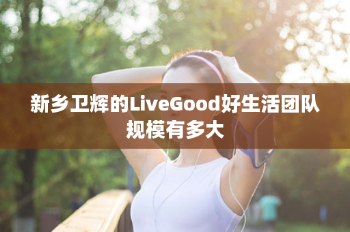 新乡卫辉的LiveGood好生活团队规模有多大