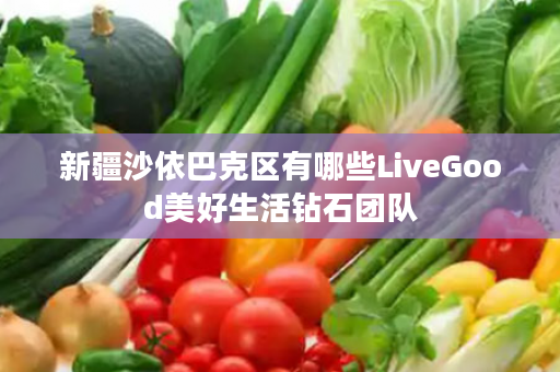 新疆沙依巴克区有哪些LiveGood美好生活钻石团队