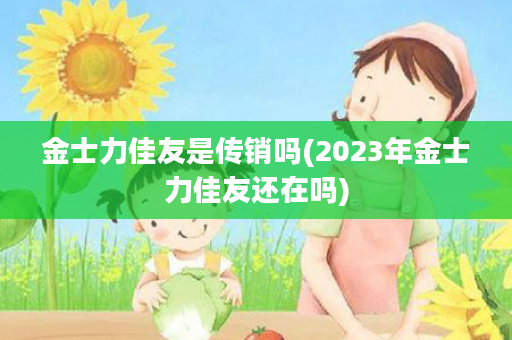 金士力佳友是传销吗(2023年金士力佳友还在吗)