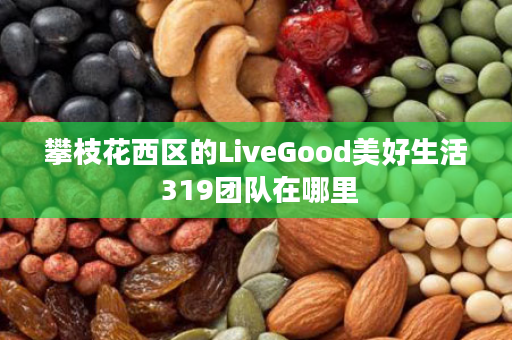 攀枝花西区的LiveGood美好生活 319团队在哪里