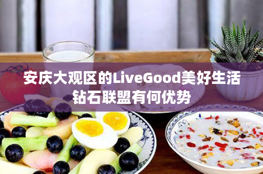 安庆大观区的LiveGood美好生活钻石联盟有何优势
