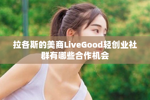拉各斯的美商LiveGood轻创业社群有哪些合作机会