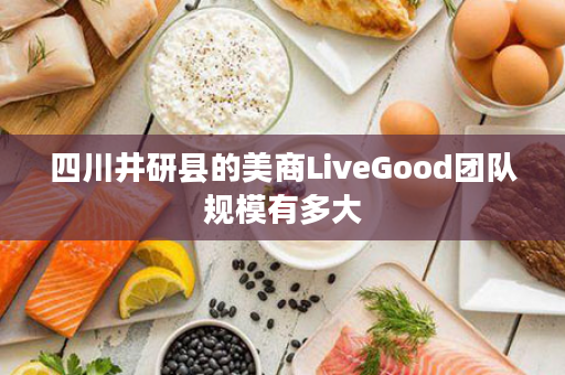 四川井研县的美商LiveGood团队规模有多大