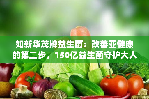 如新华茂牌益生菌：改善亚健康的第二步，150亿益生菌守护大人、小孩肠道健康的法宝！