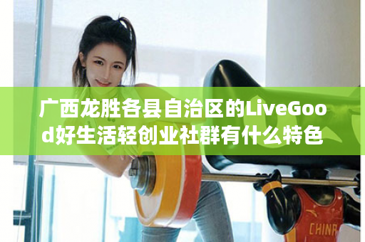 广西龙胜各县自治区的LiveGood好生活轻创业社群有什么特色