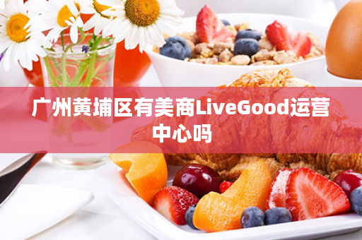 广州黄埔区有美商LiveGood运营中心吗