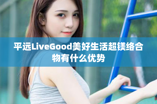 平远LiveGood美好生活超镁络合物有什么优势
