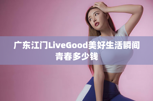 广东江门LiveGood美好生活瞬间青春多少钱