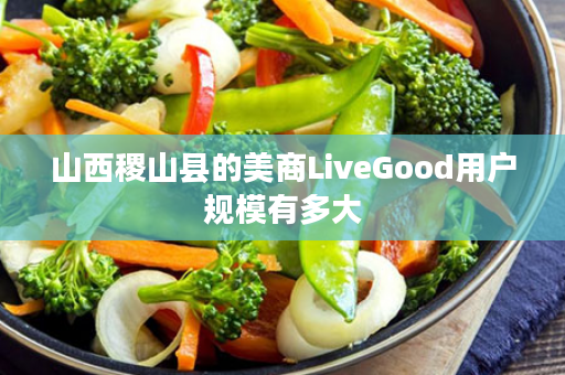 山西稷山县的美商LiveGood用户规模有多大