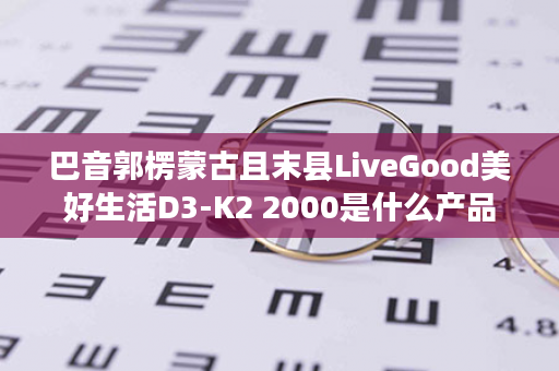 巴音郭楞蒙古且末县LiveGood美好生活D3-K2 2000是什么产品