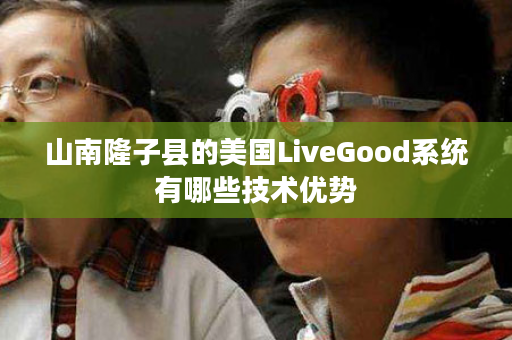 山南隆子县的美国LiveGood系统有哪些技术优势