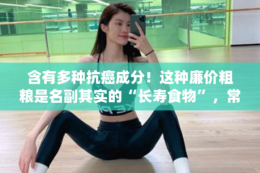含有多种抗癌成分！这种廉价粗粮是名副其实的“长寿食物”，常吃的人，血糖更稳定