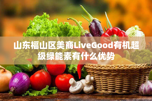 山东福山区美商LiveGood有机超级绿能素有什么优势