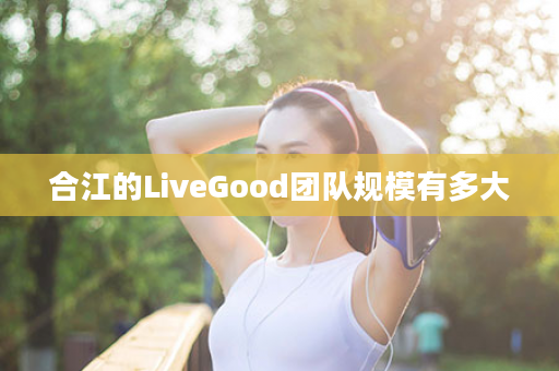 合江的LiveGood团队规模有多大