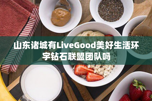山东诸城有LiveGood美好生活环宇钻石联盟团队吗