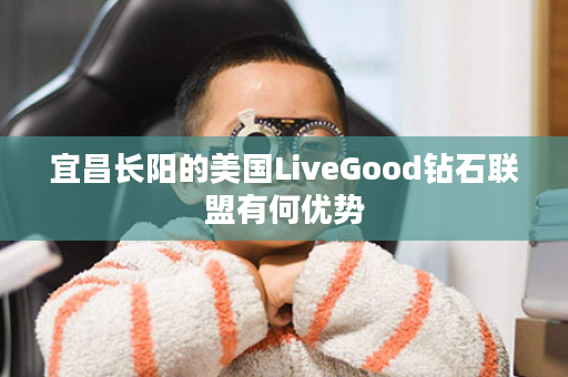 宜昌长阳的美国LiveGood钻石联盟有何优势