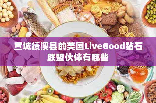 宣城绩溪县的美国LiveGood钻石联盟伙伴有哪些