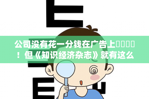公司没有花一分钱在广告上​‎͏ ！但《知识经济杂志》就有这么一页硬广告，这就是实力+潜力