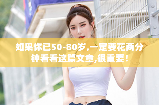 如果你已50-80岁,一定要花两分钟看看这篇文章,很重要！