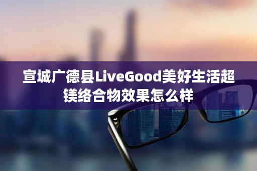 宣城广德县LiveGood美好生活超镁络合物效果怎么样