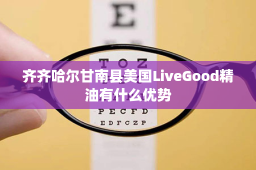 齐齐哈尔甘南县美国LiveGood精油有什么优势