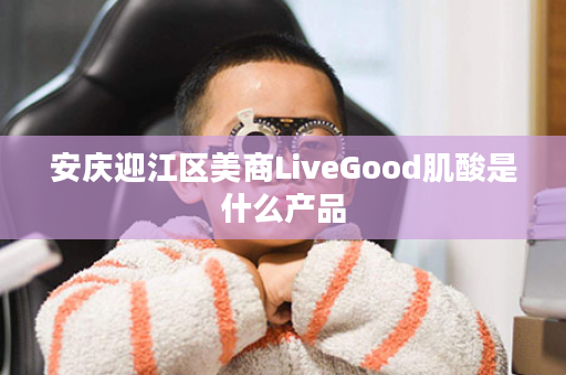 安庆迎江区美商LiveGood肌酸是什么产品